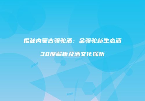 揭秘内蒙古骆驼酒：金骆驼新生态酒38度解析及酒文化探析