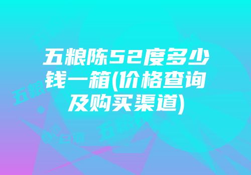 五粮陈52度多少钱一箱(价格查询及购买渠道)