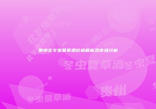 贵州北冬虫夏草酒价格解析及市场分析