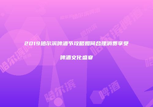 2019哈尔滨啤酒节攻略如何合理消费享受啤酒文化盛宴