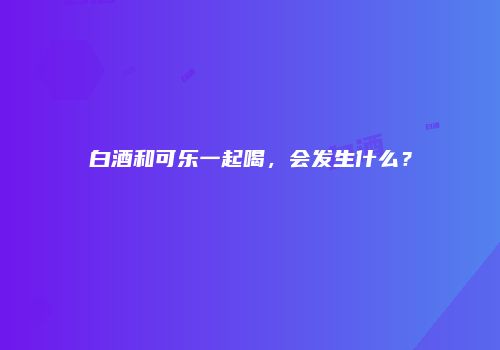 白酒和可乐一起喝，会发生什么？