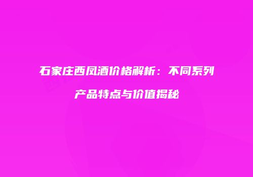 石家庄西凤酒价格解析：不同系列产品特点与价值揭秘