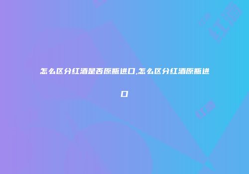 怎么区分红酒是否原瓶进口,怎么区分红酒原瓶进口