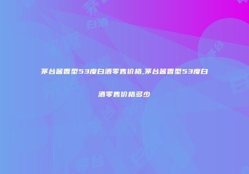 茅台酱香型53度白酒零售价格,茅台酱香型53度白酒零售价格多少