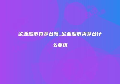 欧亚超市有茅台吗_欧亚超市卖茅台什么要求