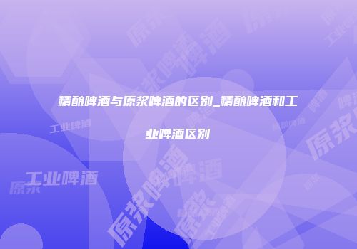 精酿啤酒与原浆啤酒的区别_精酿啤酒和工业啤酒区别