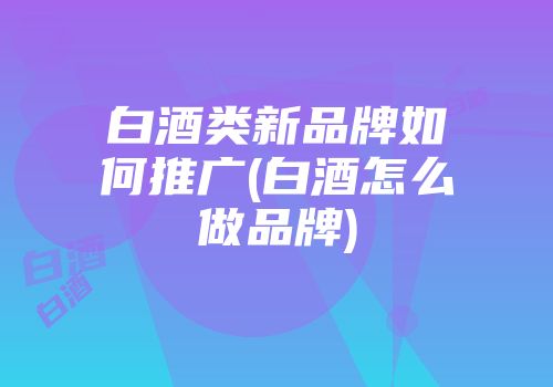 白酒类新品牌如何推广(白酒怎么做品牌)