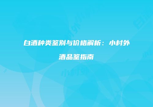 白酒种类鉴别与价格解析：小村外酒品鉴指南