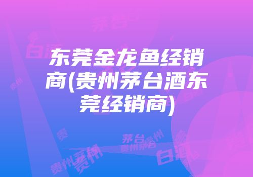 东莞金龙鱼经销商(贵州茅台酒东莞经销商)
