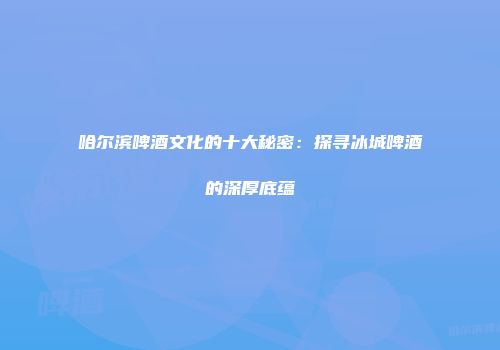 哈尔滨啤酒文化的十大秘密：探寻冰城啤酒的深厚底蕴