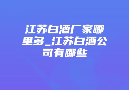 江苏白酒厂家哪里多_江苏白酒公司有哪些