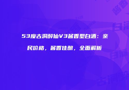 53度古洞醉仙V3酱香型白酒：亲民价格，酱香佳酿，全面解析