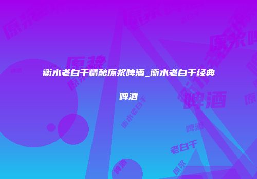 衡水老白干精酿原浆啤酒_衡水老白干经典啤酒