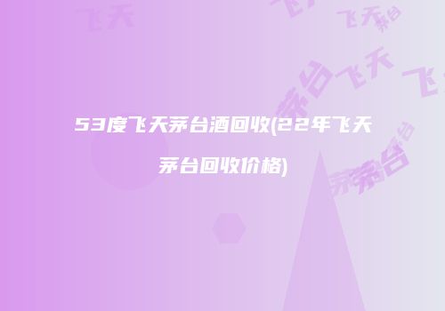 53度飞天茅台酒回收(22年飞天茅台回收价格)