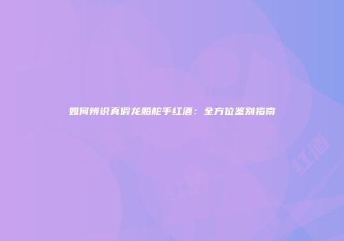 如何辨识真假龙船舵手红酒：全方位鉴别指南