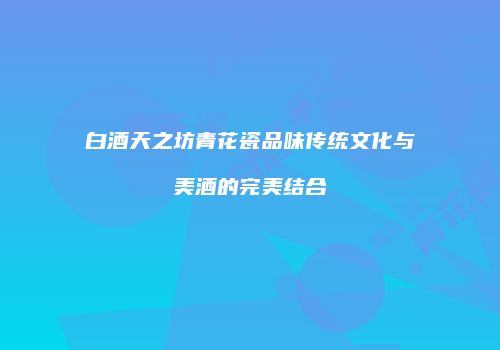 白酒天之坊青花瓷品味传统文化与美酒的完美结合