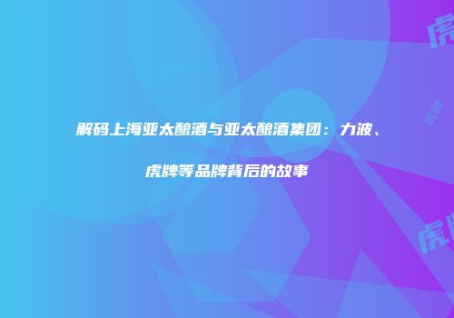 解码上海亚太酿酒与亚太酿酒集团：力波、虎牌等品牌背后的故事