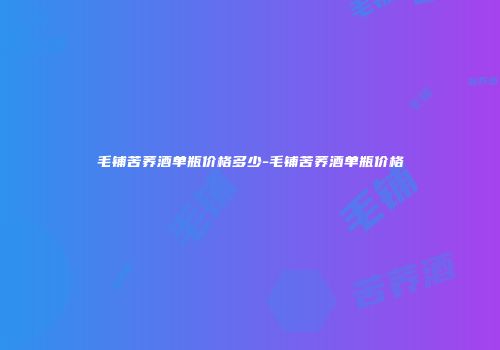 毛铺苦荞酒单瓶价格多少-毛铺苦荞酒单瓶价格