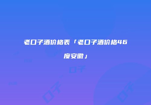 老口子酒价格表「老口子酒价格46度安徽」