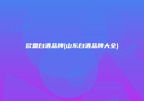 欧盟白酒品牌(山东白酒品牌大全)