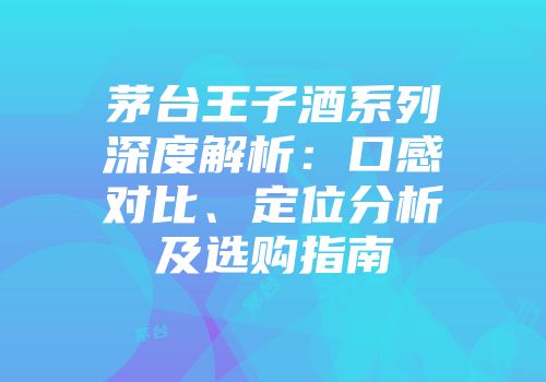 茅台王子酒系列深度解析：口感对比、定位分析及选购指南