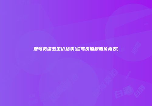 迎驾贡酒五星价格表(迎驾贡酒绿瓶价格表)