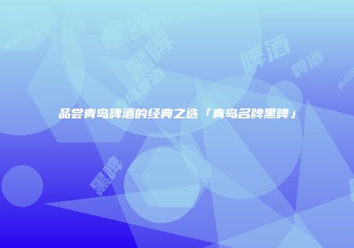 品尝青岛啤酒的经典之选「青岛名牌黑啤」