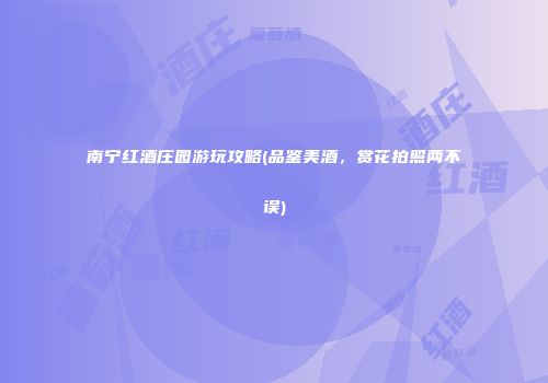 南宁红酒庄园游玩攻略(品鉴美酒，赏花拍照两不误)