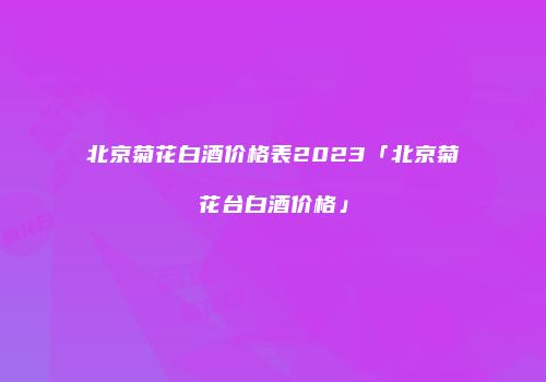 北京菊花白酒价格表2023「北京菊花台白酒价格」