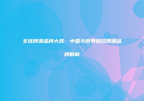 全球啤酒品牌大观：中国与世界知名啤酒品牌解析