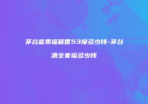 茅台富贵福酱香53度多少钱-茅台酒全家福多少钱