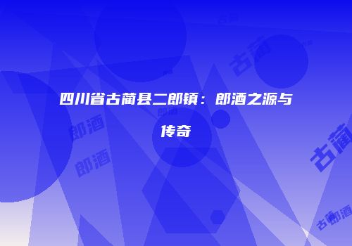 四川省古蔺县二郎镇：郎酒之源与传奇
