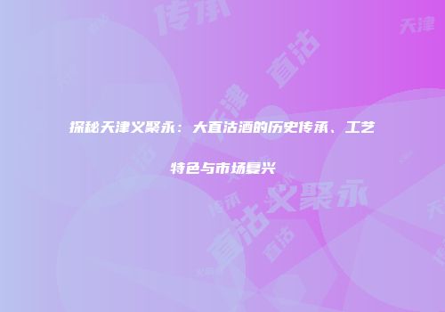 探秘天津义聚永：大直沽酒的历史传承、工艺特色与市场复兴