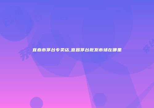 宜春市茅台专卖店,宜昌茅台批发市场在哪里