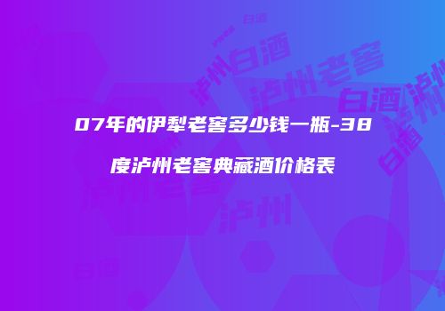 07年的伊犁老窖多少钱一瓶-38度泸州老窖典藏酒价格表