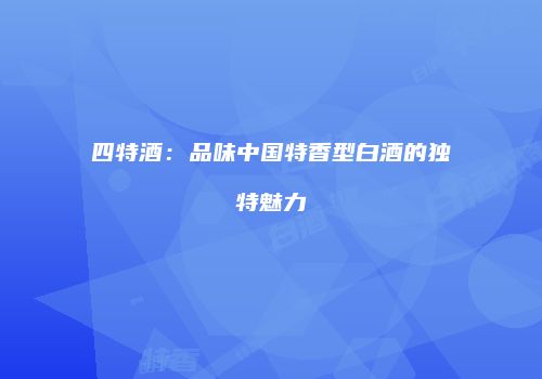 四特酒：品味中国特香型白酒的独特魅力