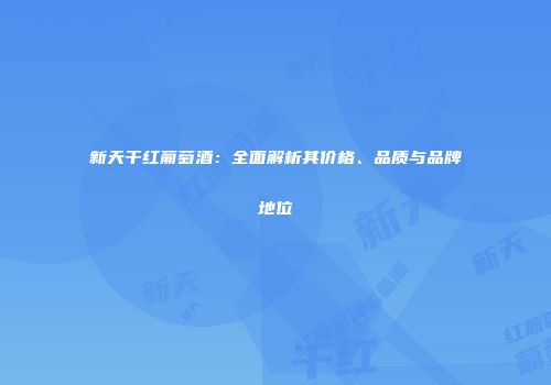 新天干红葡萄酒：全面解析其价格、品质与品牌地位