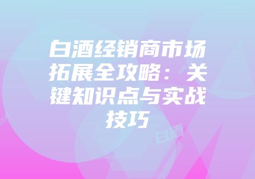 白酒经销商市场拓展全攻略：关键知识点与实战技巧
