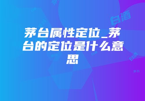 茅台属性定位_茅台的定位是什么意思