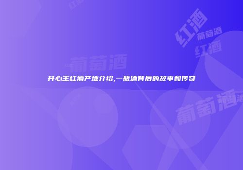 开心王红酒产地介绍,一瓶酒背后的故事和传奇
