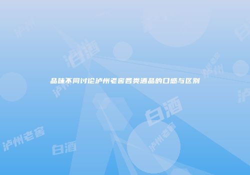 品味不同讨论泸州老窖各类酒品的口感与区别