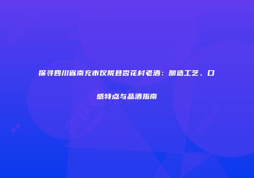 探寻四川省南充市仪陇县杏花村老酒：酿造工艺、口感特点与品酒指南