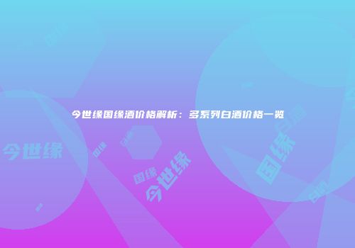 今世缘国缘酒价格解析：多系列白酒价格一览