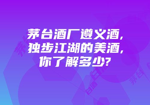茅台酒厂遵义酒,独步江湖的美酒,你了解多少?