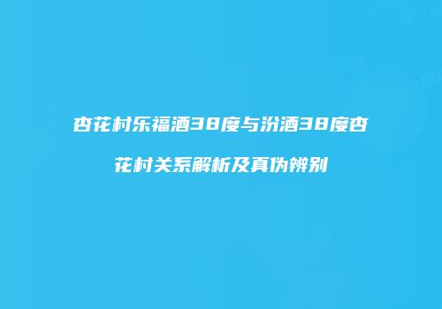 杏花村乐福酒38度与汾酒38度杏花村关系解析及真伪辨别
