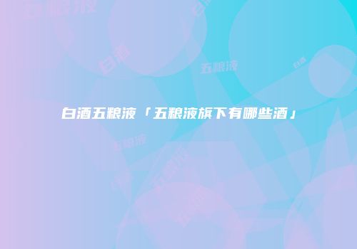 白酒五粮液「五粮液旗下有哪些酒」