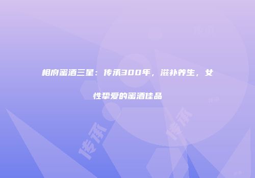 相府蜜酒三星：传承300年，滋补养生，女性挚爱的蜜酒佳品