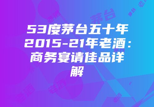 53度茅台五十年2015-21年老酒：商务宴请佳品详解