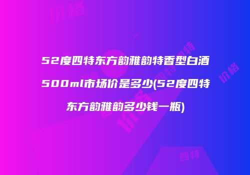 52度四特东方韵雅韵特香型白酒500ml市场价是多少(52度四特东方韵雅韵多少钱一瓶)