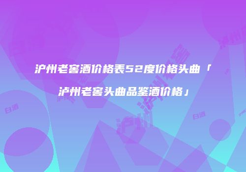沪州老窖酒价格表52度价格头曲「泸州老窖头曲品鉴酒价格」